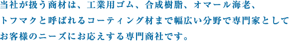 当社が扱う商材は、工業用ゴム、合成樹脂、オマール海老、トフマクと呼ばれるコーティング材まで幅広い分野で専門家としてお客様のニーズにお応えする専門商社です。